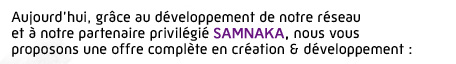 Aujourd’hui, grâce au développement de notre réseau et à notre partenaire privilégié Samnaka, nous vous proposons une offre complète en création & développement :
